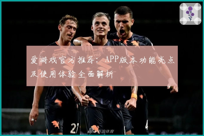 爱游戏官方推荐：APP版本功能亮点及使用体验全面解析